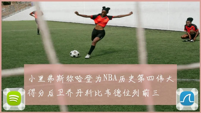 小里弗斯称哈登为NBA历史第四伟大得分后卫乔丹科比韦德位列前三