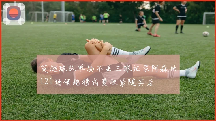 英超球队单场不丢三球纪录阿森纳121场领跑穆式曼联紧随其后