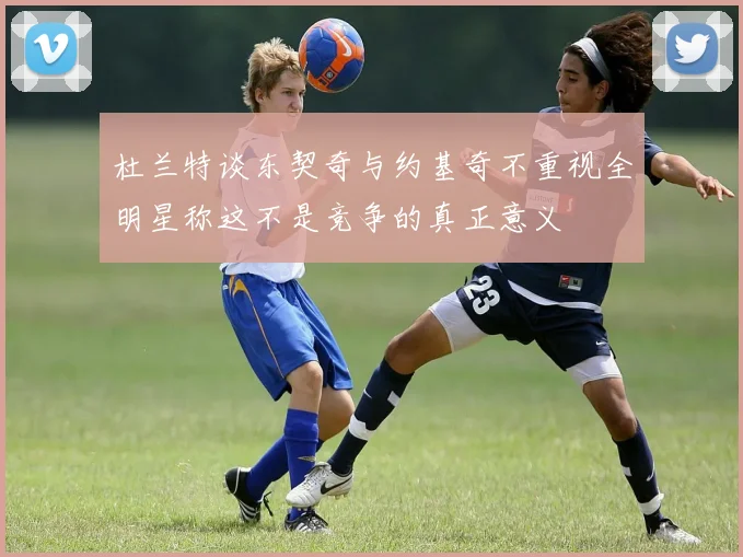 杜兰特谈东契奇与约基奇不重视全明星称这不是竞争的真正意义