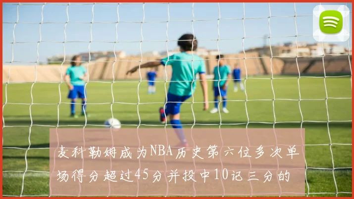 麦科勒姆成为NBA历史第六位多次单场得分超过45分并投中10记三分的球员
