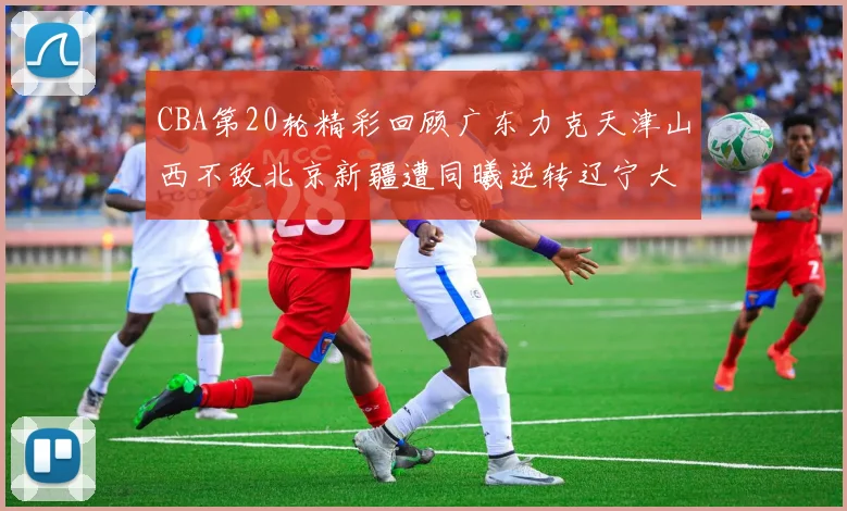 CBA第20轮精彩回顾广东力克天津山西不敌北京新疆遭同曦逆转辽宁大胜四川