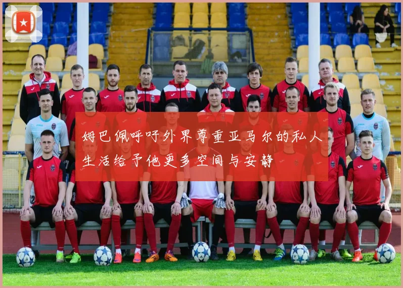 姆巴佩呼吁外界尊重亚马尔的私人生活给予他更多空间与安静
