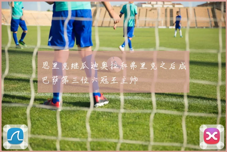 恩里克继瓜迪奥拉和弗里克之后成巴萨第三位六冠王主帅