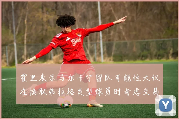 霍里表示马尔卡宁留队可能性大仅在换取弗拉格类型球员时考虑交易