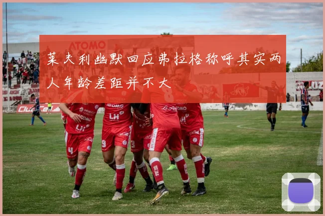 莱夫利幽默回应弗拉格称呼其实两人年龄差距并不大