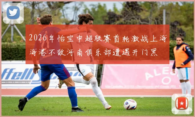 2026年怡宝中超联赛首轮激战上海海港不敌河南俱乐部遭遇开门黑