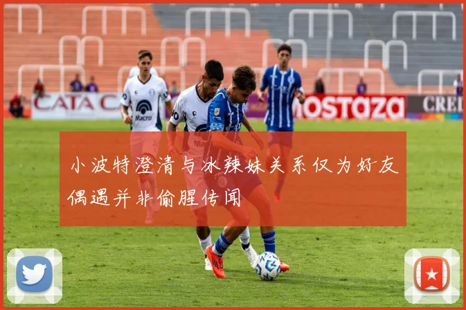 小波特澄清与冰辣妹关系仅为好友偶遇并非偷腥传闻