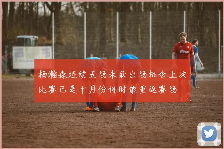 杨瀚森连续五场未获出场机会上次比赛已是十月份何时能重返赛场