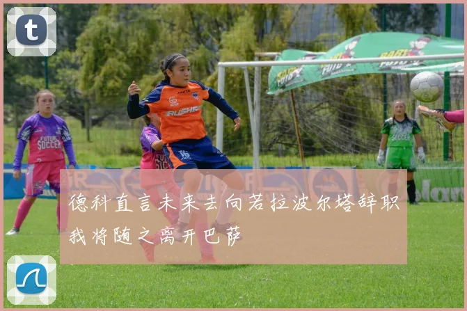 德科直言未来去向若拉波尔塔辞职我将随之离开巴萨