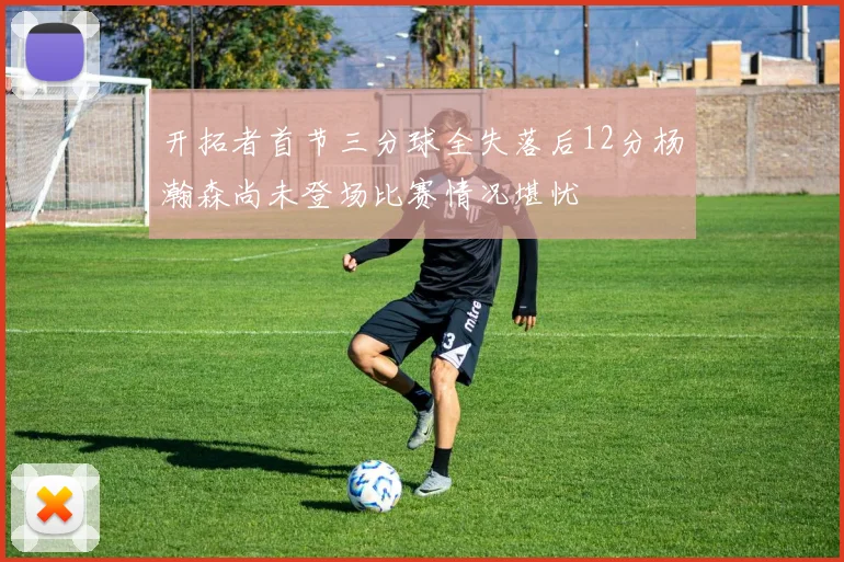 开拓者首节三分球全失落后12分杨瀚森尚未登场比赛情况堪忧