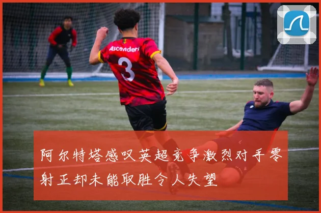 阿尔特塔感叹英超竞争激烈对手零射正却未能取胜令人失望