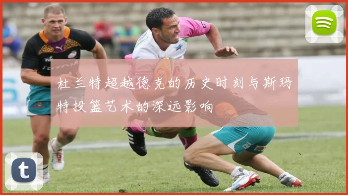 杜兰特超越德克的历史时刻与斯玛特投篮艺术的深远影响