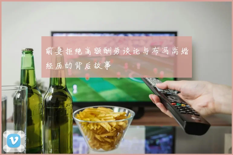 前妻拒绝高额酬劳谈论与布冯离婚经历的背后故事